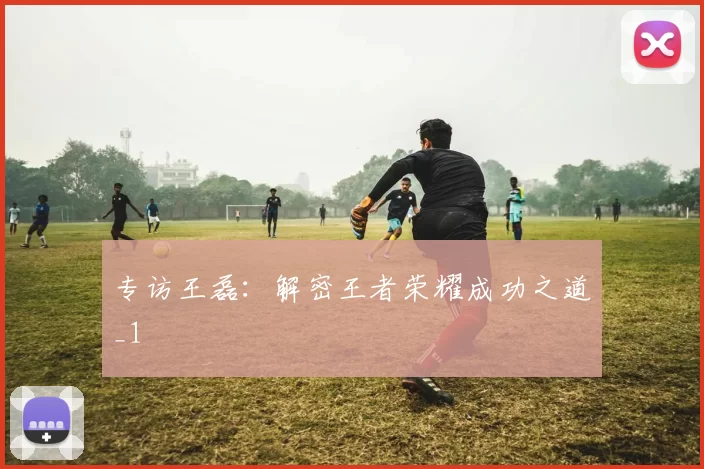 专访王磊：解密王者荣耀成功之道_1