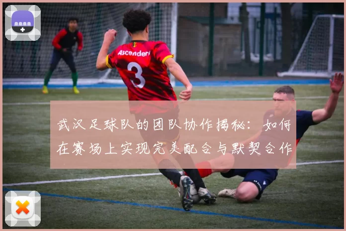 武汉足球队的团队协作揭秘：如何在赛场上实现完美配合与默契合作