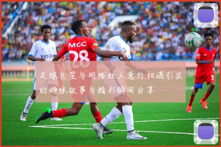 足球巨星与网络红人意外相遇引发的趣味故事与精彩瞬间分享