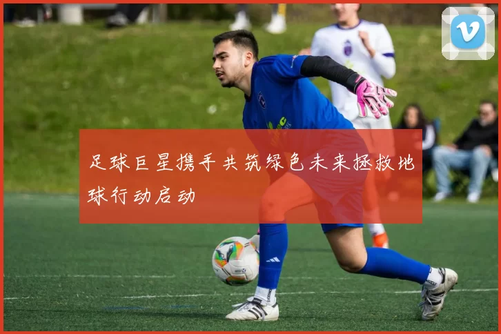 足球巨星携手共筑绿色未来拯救地球行动启动