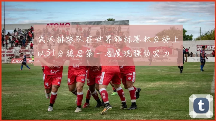 武汉排球队在世界锦标赛积分榜上以51分稳居第一名展现强劲实力