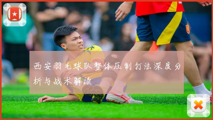 西安羽毛球队整体压制打法深度分析与战术解读