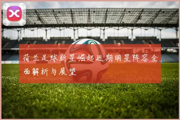 荷兰足球新星崛起近期明星阵容全面解析与展望