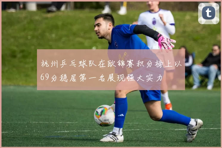 杭州乒乓球队在欧锦赛积分榜上以69分稳居第一名展现强大实力